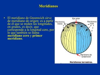 Meridianos El meridiano de Greenwich sirve de meridiano de origen: es a partir de él que se miden las longitudes, en grados, es decir, que corresponde a la longitud cero, por lo que también se llama  meridiano cero  y  primer meridiano . 