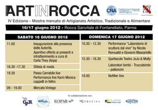 IV Edizione - Mostra mercato di Artigianato Artistico, Tradizionale e Alimentare
           16/17 giugno 2012 - Rocca Sanvitale di Fontanellato, Parma

       SABATO 16 GIUGNO 2012                                   DOMENICA 17 GIUGNO 2012
11.00 		         Inaugurazione alla presenza 		         10.30 - 12.30	   Performance “Laboratorio di
		               delle Autorità.                        		               scultura dal vivo” by Nicola 		
		               Aperitivo offerto ai presenti e 	      		               Romualdi e Giovanni Massariello
		               intrattenimento a cura di
		               Carla They (Arpa)                      15.30 - 16.30	   Spettacolo Teatro JoJo & Molly

16.30 -17.30	    Sfilata di moda                        		               Laboratori bimbi - Truccabimbi	
                                                        		               - palloncini
18.30		          Passo Carrabile live
		               Performance live Karin Monica 	        18.00		          Nofilter live
		               cappelli in feltro
09 - 19.00	      Mercato Vintage

                                            In collaborazione con:
 