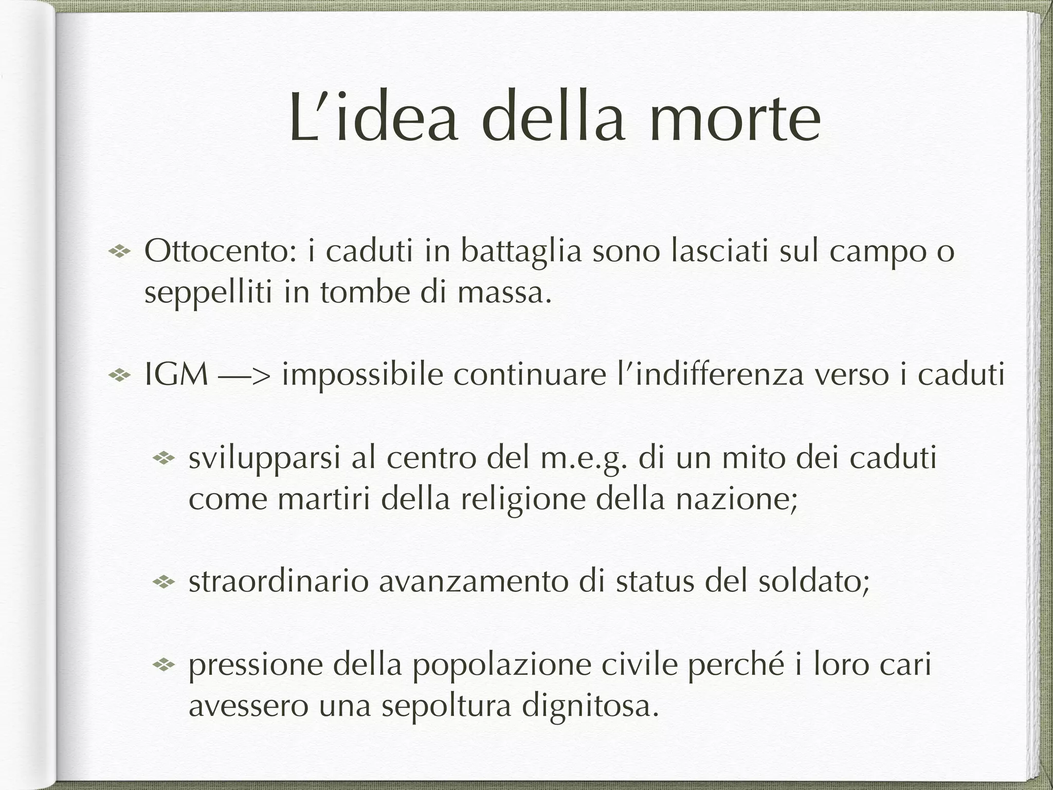 L’idea della morte
Ottocento: i caduti in battaglia sono lasciati sul campo o
seppelliti in tombe di massa.
IGM —> impossibile continuare l’indifferenza verso i caduti
svilupparsi al centro del m.e.g. di un mito dei caduti
come martiri della religione della nazione;
straordinario avanzamento di status del soldato;
pressione della popolazione civile perché i loro cari
avessero una sepoltura dignitosa.
 