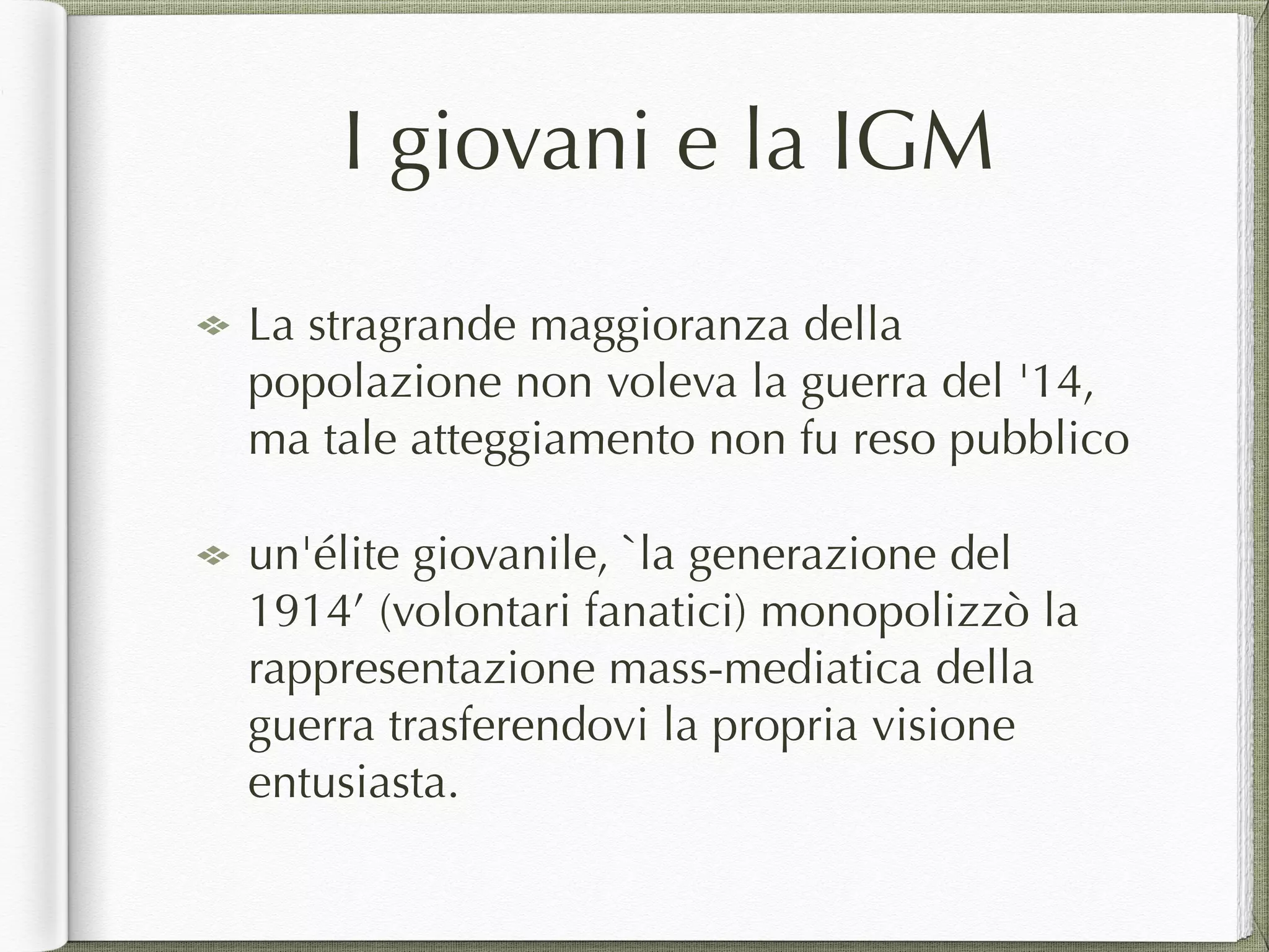 I giovani e la IGM
La stragrande maggioranza della
popolazione non voleva la guerra del '14,
ma tale atteggiamento non fu reso pubblico
un'élite giovanile, `la generazione del
1914’ (volontari fanatici) monopolizzò la
rappresentazione mass-mediatica della
guerra trasferendovi la propria visione
entusiasta.
 