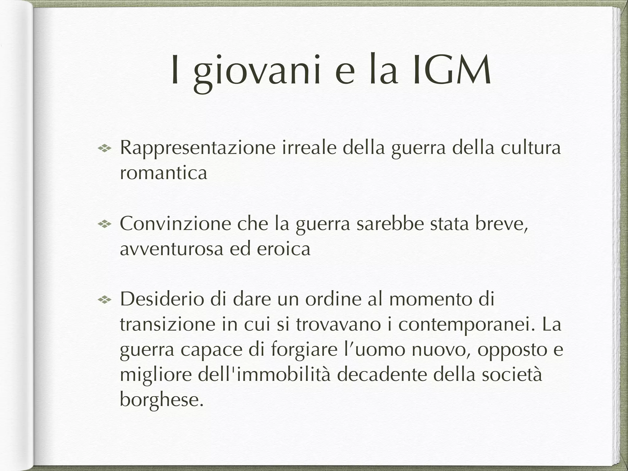 I giovani e la IGM
Rappresentazione irreale della guerra della cultura
romantica
Convinzione che la guerra sarebbe stata breve,
avventurosa ed eroica
Desiderio di dare un ordine al momento di
transizione in cui si trovavano i contemporanei. La
guerra capace di forgiare l’uomo nuovo, opposto e
migliore dell'immobilità decadente della società
borghese.
 