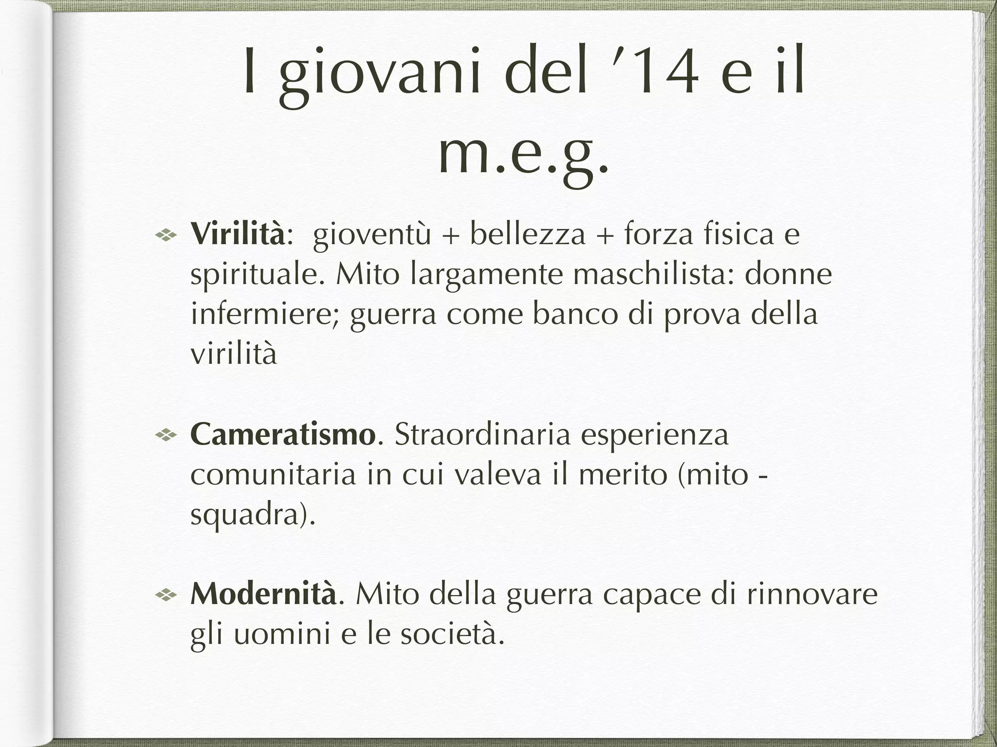 I giovani del ’14 e il
m.e.g.
Virilità: gioventù + bellezza + forza ﬁsica e
spirituale. Mito largamente maschilista: donne
infermiere; guerra come banco di prova della
virilità
Cameratismo. Straordinaria esperienza
comunitaria in cui valeva il merito (mito -
squadra).
Modernità. Mito della guerra capace di rinnovare
gli uomini e le società.
 