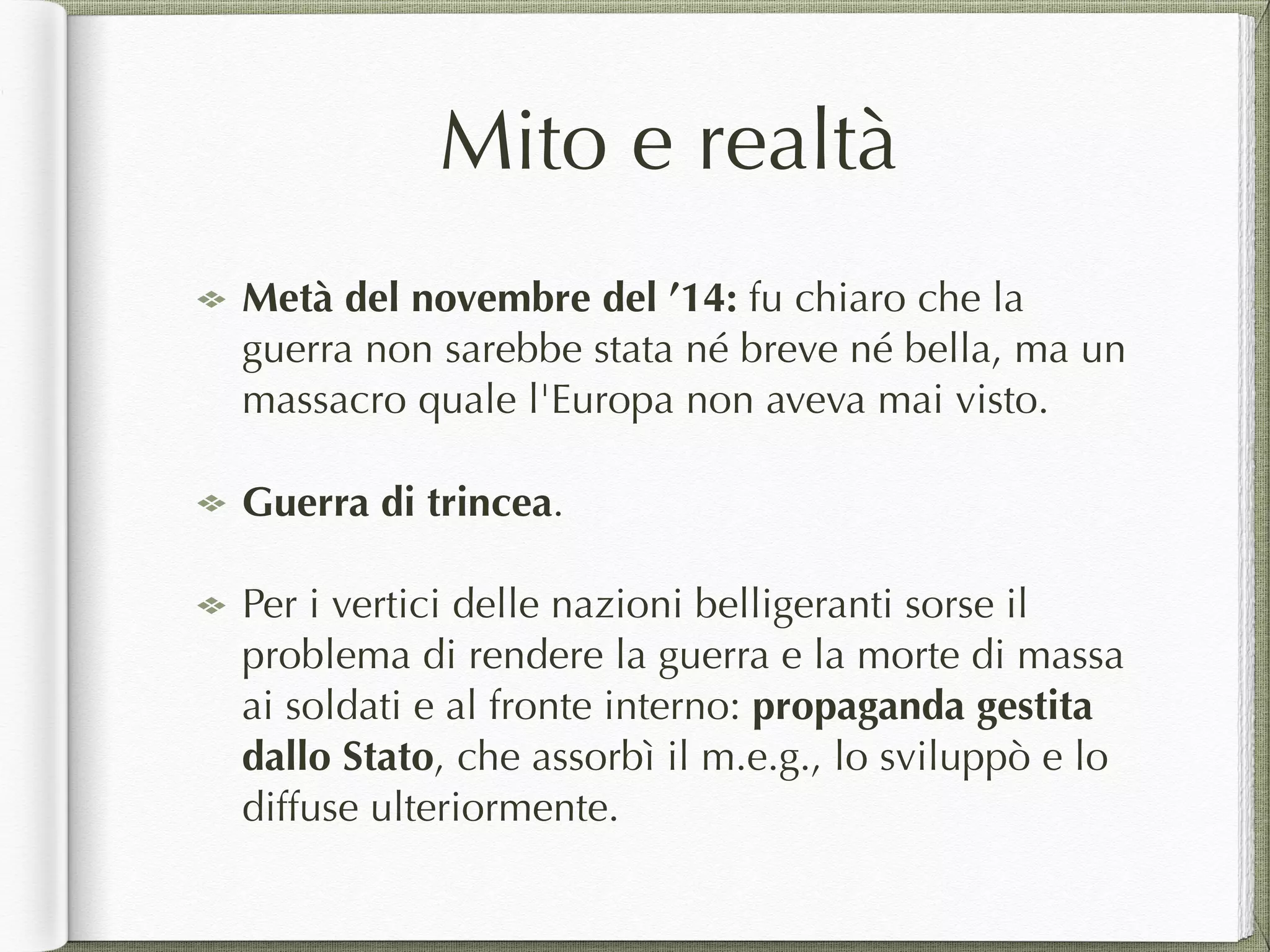 Mito e realtà
Metà del novembre del ’14: fu chiaro che la
guerra non sarebbe stata né breve né bella, ma un
massacro quale l'Europa non aveva mai visto.
Guerra di trincea.
Per i vertici delle nazioni belligeranti sorse il
problema di rendere la guerra e la morte di massa
ai soldati e al fronte interno: propaganda gestita
dallo Stato, che assorbì il m.e.g., lo sviluppò e lo
diffuse ulteriormente.
 