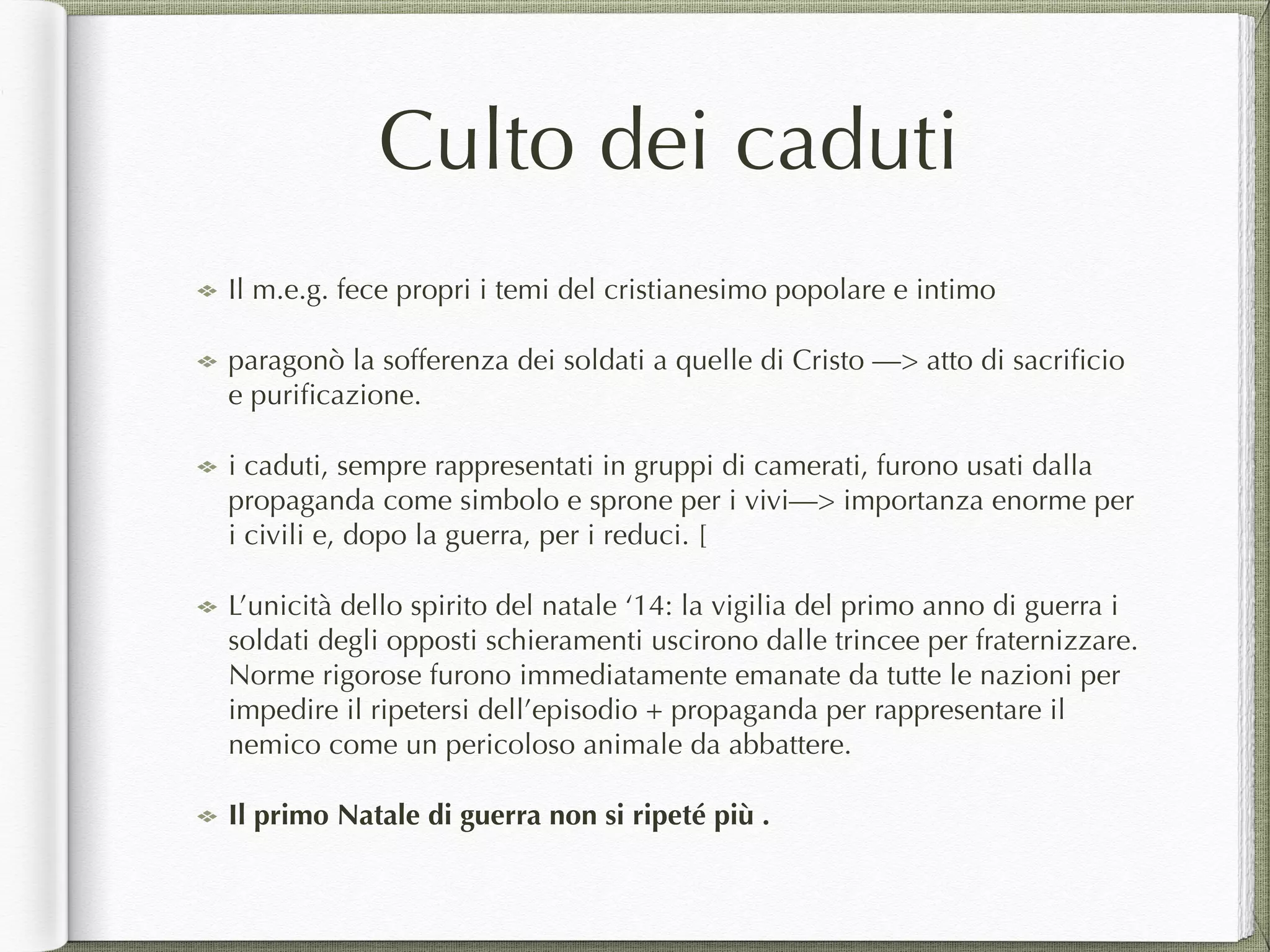 Culto dei caduti
Il m.e.g. fece propri i temi del cristianesimo popolare e intimo
paragonò la sofferenza dei soldati a quelle di Cristo —> atto di sacriﬁcio
e puriﬁcazione.
i caduti, sempre rappresentati in gruppi di camerati, furono usati dalla
propaganda come simbolo e sprone per i vivi—> importanza enorme per
i civili e, dopo la guerra, per i reduci. [
L’unicità dello spirito del natale ‘14: la vigilia del primo anno di guerra i
soldati degli opposti schieramenti uscirono dalle trincee per fraternizzare.
Norme rigorose furono immediatamente emanate da tutte le nazioni per
impedire il ripetersi dell’episodio + propaganda per rappresentare il
nemico come un pericoloso animale da abbattere.
Il primo Natale di guerra non si ripeté più .
 