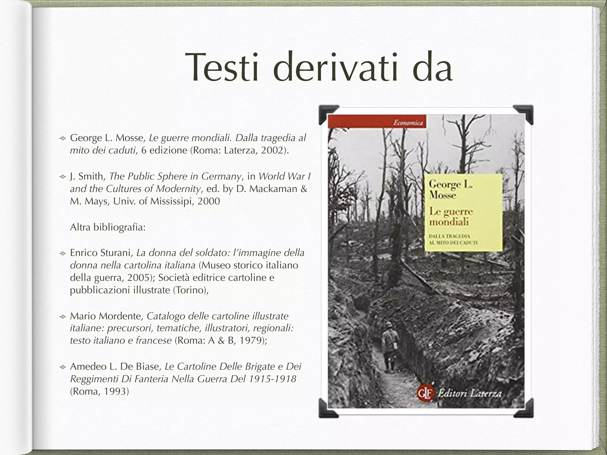 Testi derivati da
George L. Mosse, Le guerre mondiali. Dalla tragedia al
mito dei caduti, 6 edizione (Roma: Laterza, 2002).
J. Smith, The Public Sphere in Germany, in World War I
and the Cultures of Modernity, ed. by D. Mackaman &
M. Mays, Univ. of Mississipi, 2000
Altra bibliograﬁa:
Enrico Sturani, La donna del soldato: l’immagine della
donna nella cartolina italiana (Museo storico italiano
della guerra, 2005); Società editrice cartoline e
pubblicazioni illustrate (Torino),
Mario Mordente, Catalogo delle cartoline illustrate
italiane: precursori, tematiche, illustratori, regionali:
testo italiano e francese (Roma: A & B, 1979);
Amedeo L. De Biase, Le Cartoline Delle Brigate e Dei
Reggimenti Di Fanteria Nella Guerra Del 1915-1918
(Roma, 1993)
 