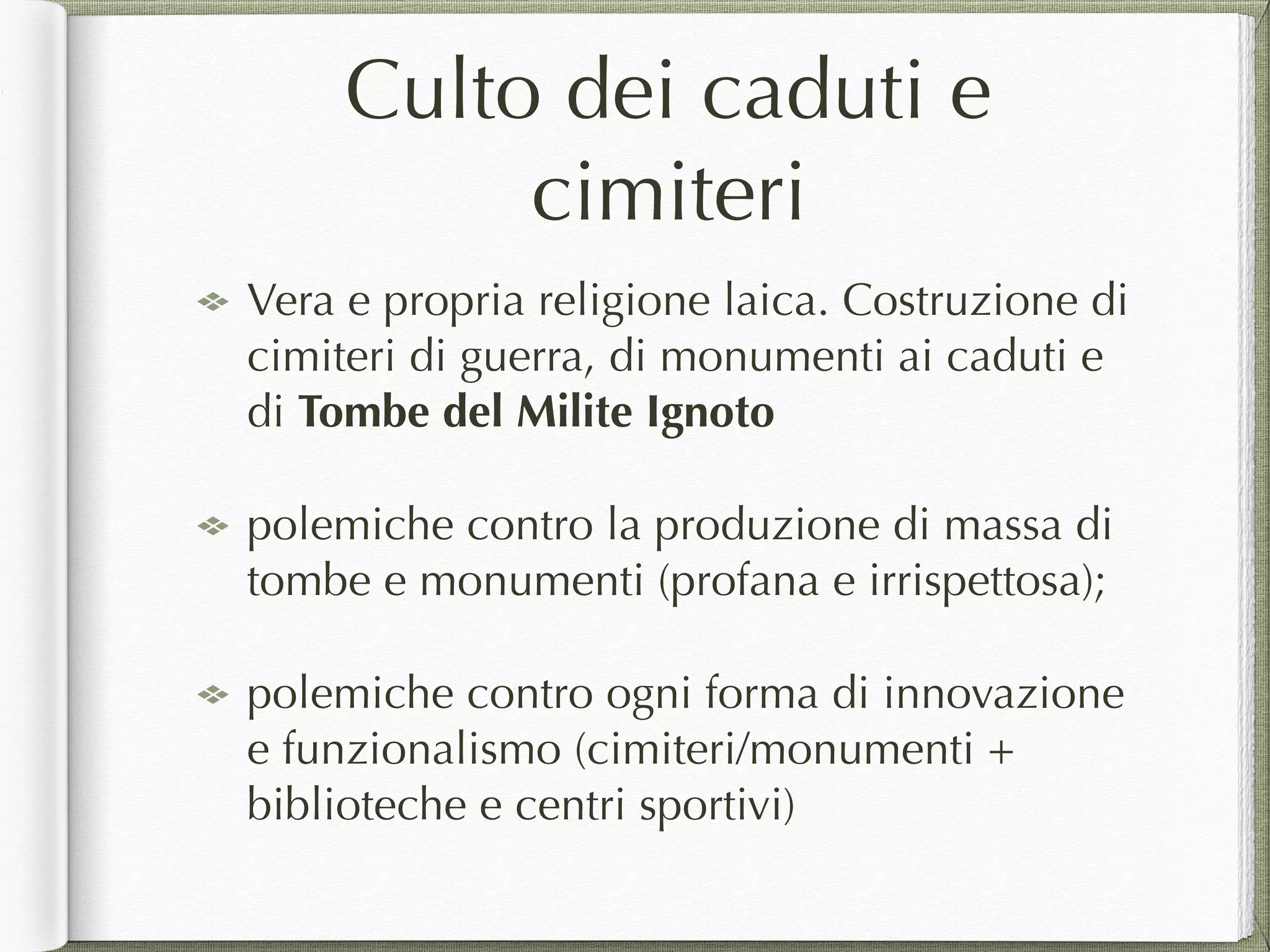 Culto dei caduti e
cimiteri
Vera e propria religione laica. Costruzione di
cimiteri di guerra, di monumenti ai caduti e
di Tombe del Milite Ignoto
polemiche contro la produzione di massa di
tombe e monumenti (profana e irrispettosa);
polemiche contro ogni forma di innovazione
e funzionalismo (cimiteri/monumenti +
biblioteche e centri sportivi)
 