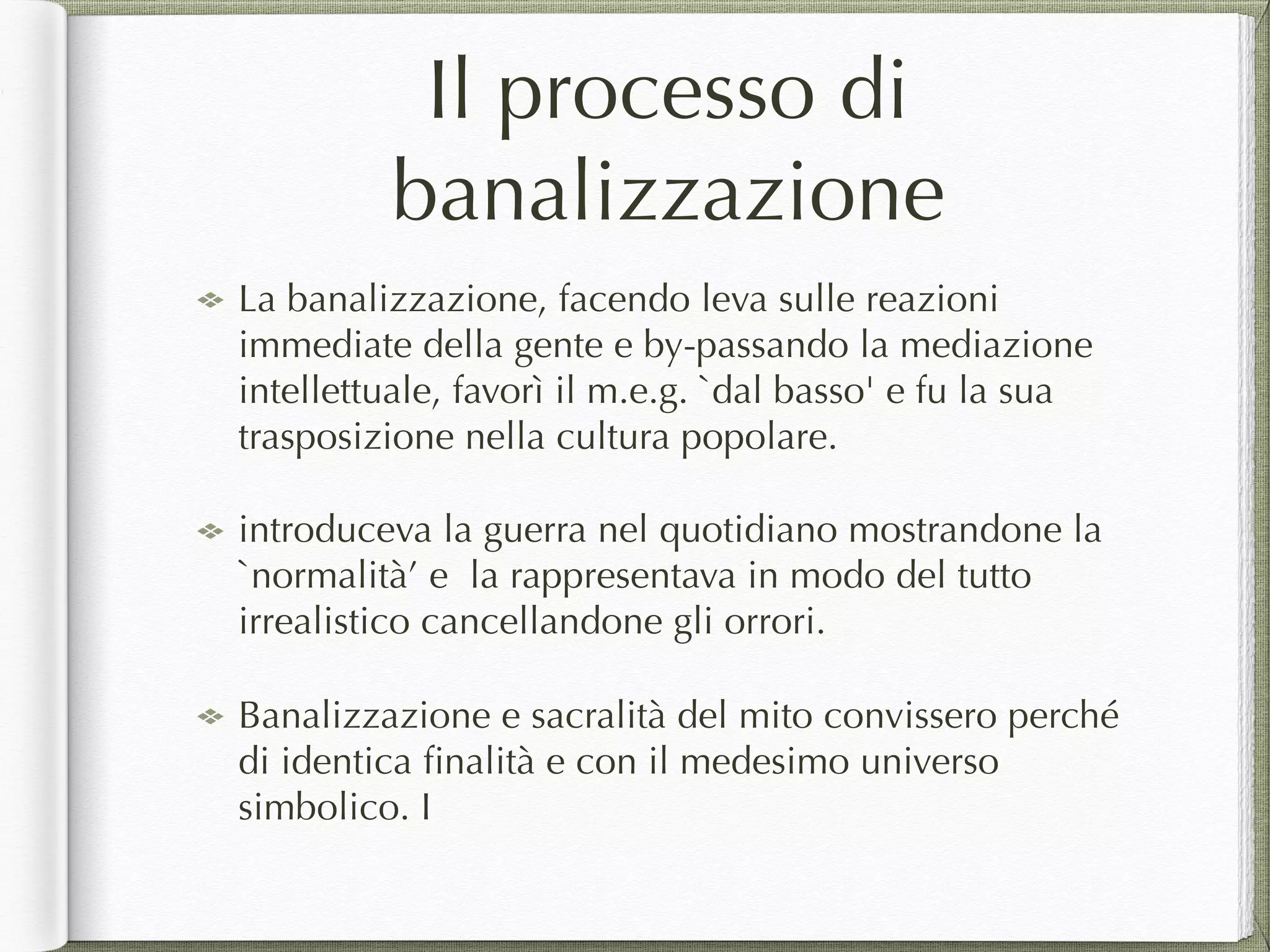 Il processo di
banalizzazione
La banalizzazione, facendo leva sulle reazioni
immediate della gente e by-passando la mediazione
intellettuale, favorì il m.e.g. `dal basso' e fu la sua
trasposizione nella cultura popolare.
introduceva la guerra nel quotidiano mostrandone la
`normalità’ e la rappresentava in modo del tutto
irrealistico cancellandone gli orrori.
Banalizzazione e sacralità del mito convissero perché
di identica ﬁnalità e con il medesimo universo
simbolico. I
 