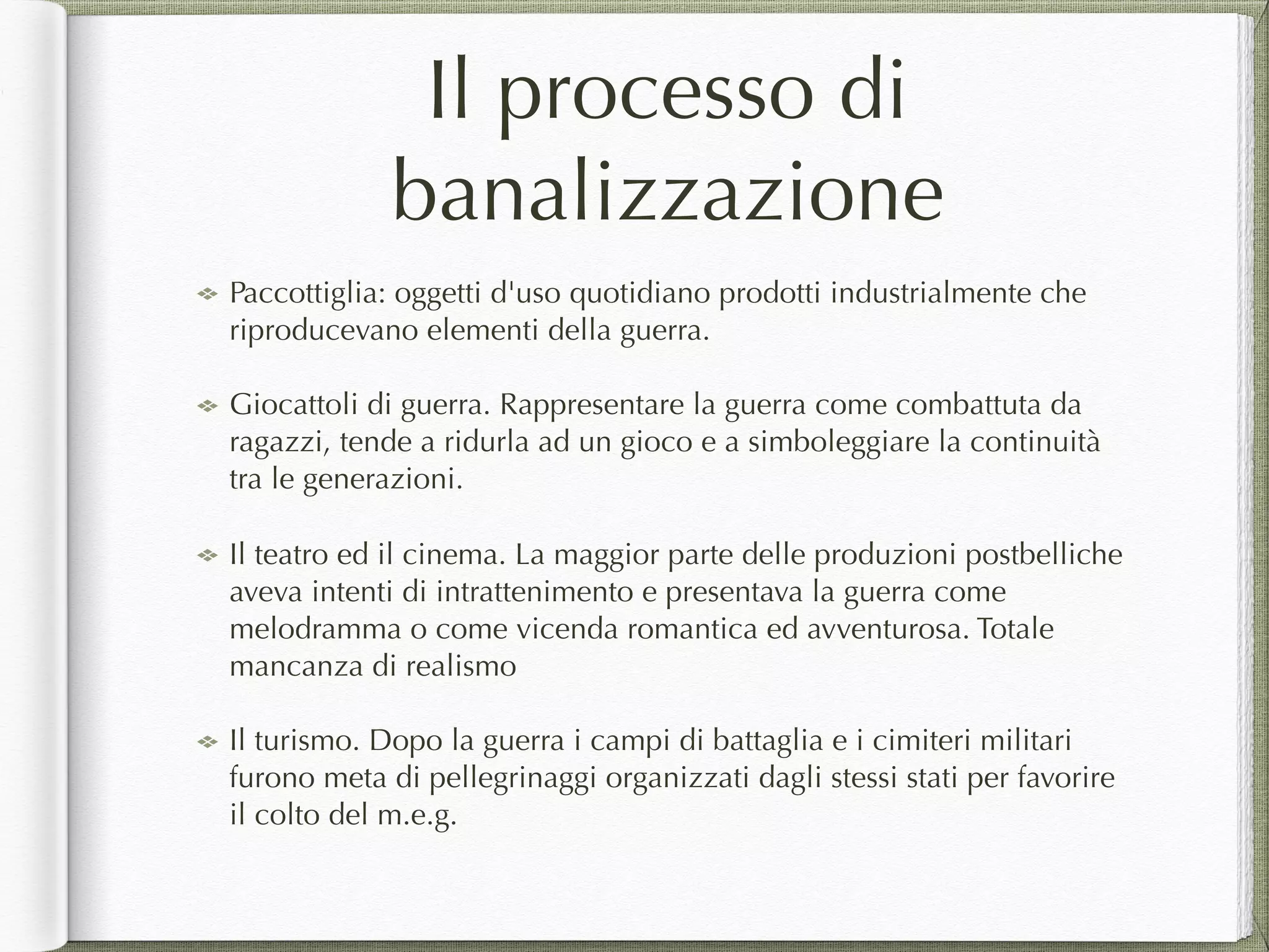 Il processo di
banalizzazione
Paccottiglia: oggetti d'uso quotidiano prodotti industrialmente che
riproducevano elementi della guerra.
Giocattoli di guerra. Rappresentare la guerra come combattuta da
ragazzi, tende a ridurla ad un gioco e a simboleggiare la continuità
tra le generazioni.
Il teatro ed il cinema. La maggior parte delle produzioni postbelliche
aveva intenti di intrattenimento e presentava la guerra come
melodramma o come vicenda romantica ed avventurosa. Totale
mancanza di realismo
Il turismo. Dopo la guerra i campi di battaglia e i cimiteri militari
furono meta di pellegrinaggi organizzati dagli stessi stati per favorire
il colto del m.e.g.
 