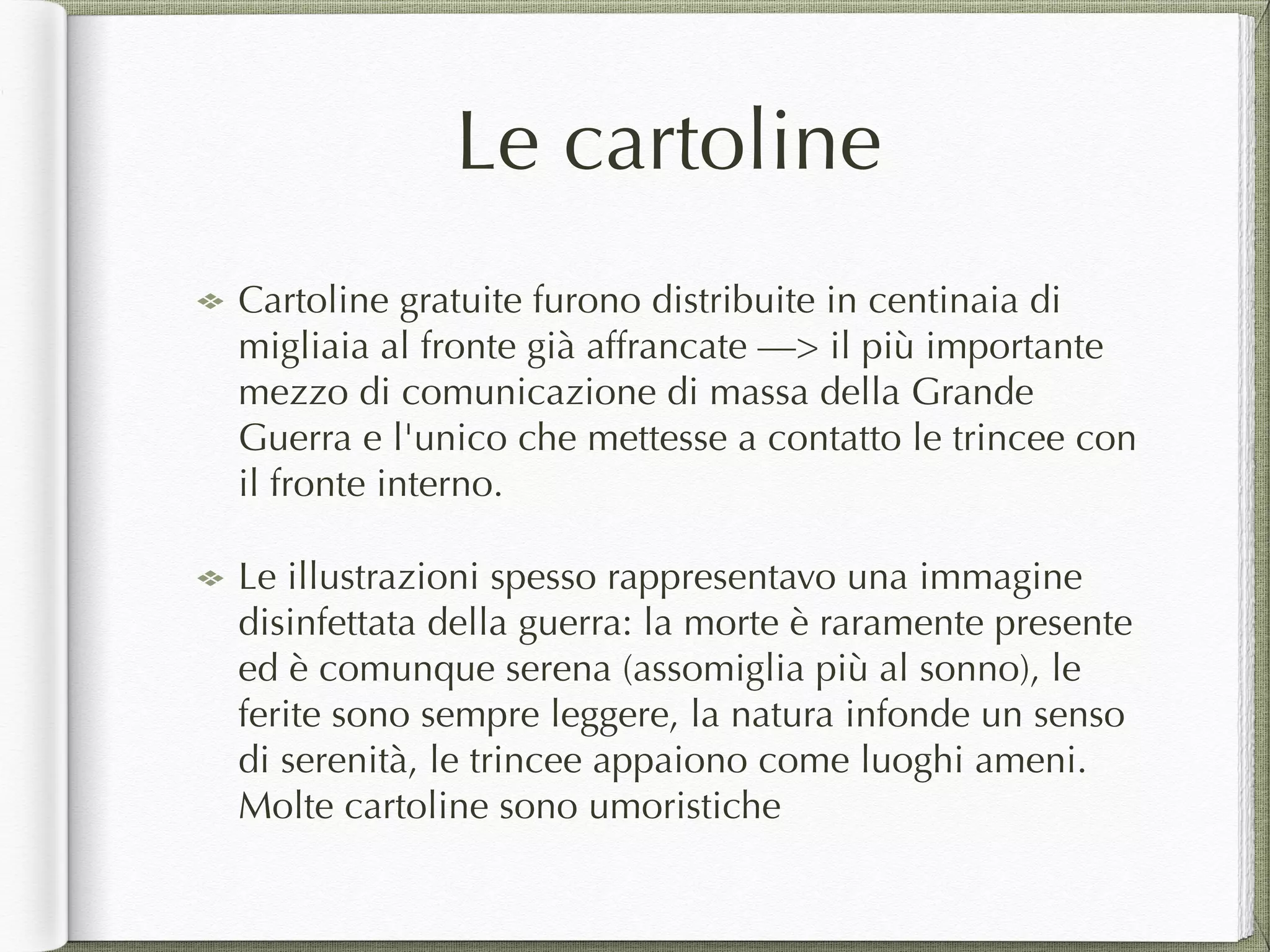 Le cartoline
Cartoline gratuite furono distribuite in centinaia di
migliaia al fronte già affrancate —> il più importante
mezzo di comunicazione di massa della Grande
Guerra e l'unico che mettesse a contatto le trincee con
il fronte interno.
Le illustrazioni spesso rappresentavo una immagine
disinfettata della guerra: la morte è raramente presente
ed è comunque serena (assomiglia più al sonno), le
ferite sono sempre leggere, la natura infonde un senso
di serenità, le trincee appaiono come luoghi ameni.
Molte cartoline sono umoristiche
 
