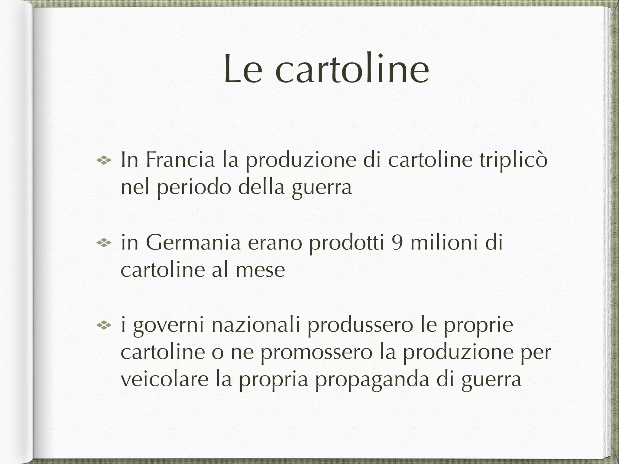 Le cartoline
In Francia la produzione di cartoline triplicò
nel periodo della guerra
in Germania erano prodotti 9 milioni di
cartoline al mese
i governi nazionali produssero le proprie
cartoline o ne promossero la produzione per
veicolare la propria propaganda di guerra
 