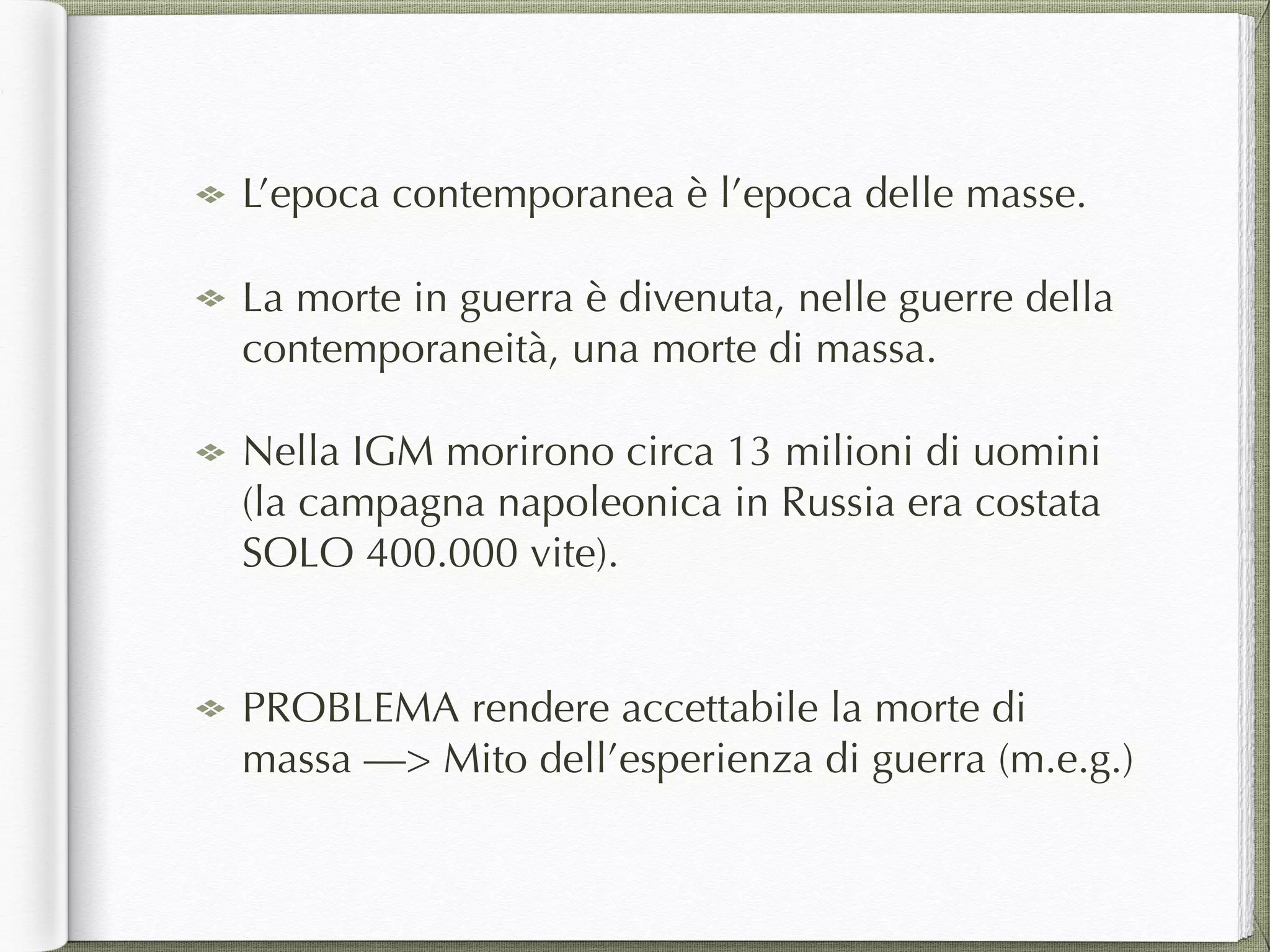 L’epoca contemporanea è l’epoca delle masse.
La morte in guerra è divenuta, nelle guerre della
contemporaneità, una morte di massa.
Nella IGM morirono circa 13 milioni di uomini
(la campagna napoleonica in Russia era costata
SOLO 400.000 vite). 
PROBLEMA rendere accettabile la morte di
massa —> Mito dell’esperienza di guerra (m.e.g.)
 