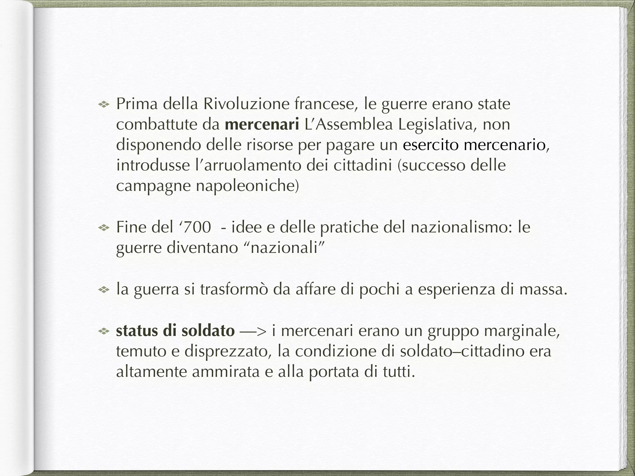 Prima della Rivoluzione francese, le guerre erano state
combattute da mercenari L’Assemblea Legislativa, non
disponendo delle risorse per pagare un esercito mercenario,
introdusse l’arruolamento dei cittadini (successo delle
campagne napoleoniche)
Fine del ‘700 - idee e delle pratiche del nazionalismo: le
guerre diventano “nazionali”
la guerra si trasformò da affare di pochi a esperienza di massa.
status di soldato —> i mercenari erano un gruppo marginale,
temuto e disprezzato, la condizione di soldato–cittadino era
altamente ammirata e alla portata di tutti.
 