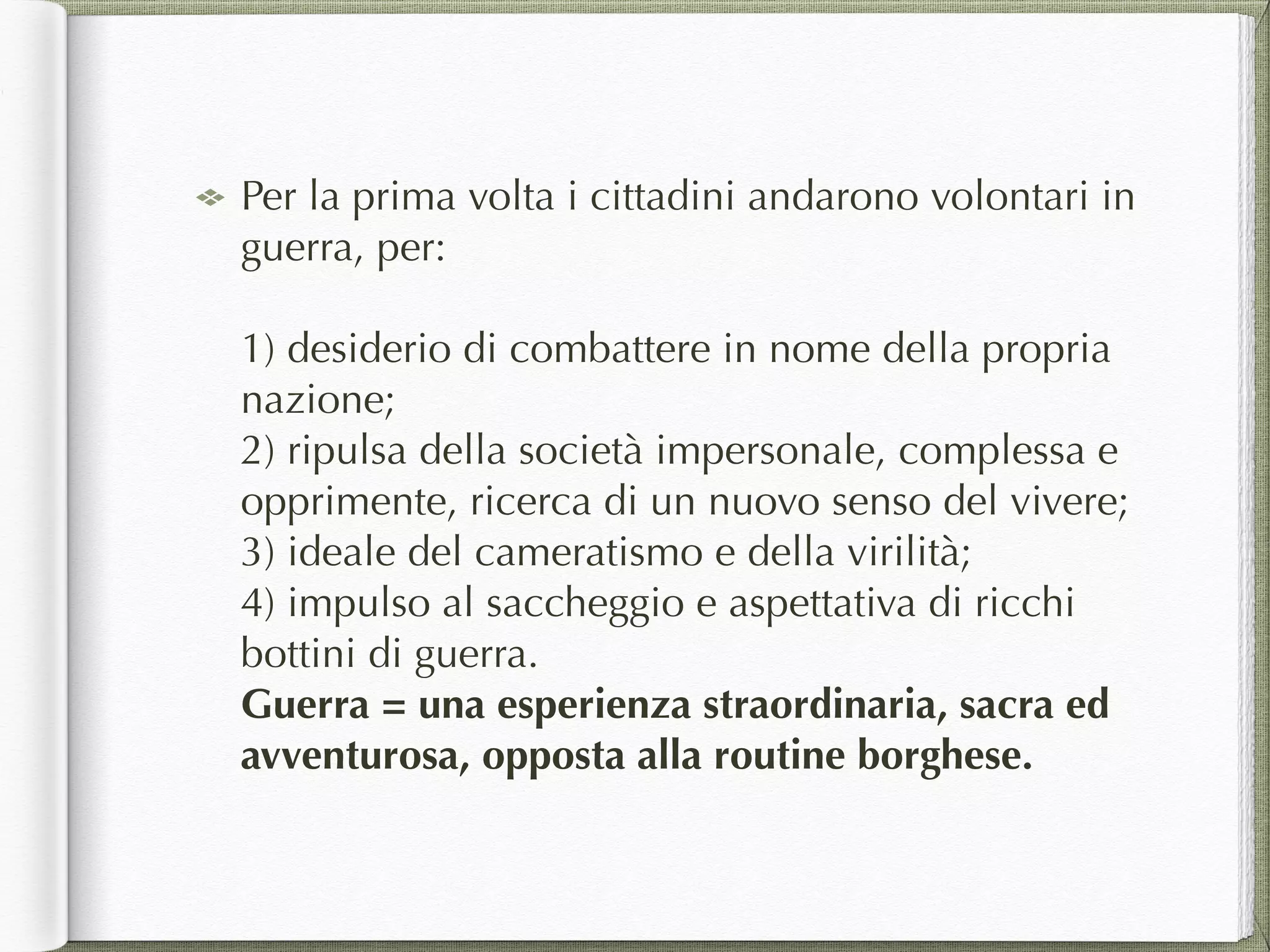 Per la prima volta i cittadini andarono volontari in
guerra, per: 
 
1) desiderio di combattere in nome della propria
nazione; 
2) ripulsa della società impersonale, complessa e
opprimente, ricerca di un nuovo senso del vivere; 
3) ideale del cameratismo e della virilità; 
4) impulso al saccheggio e aspettativa di ricchi
bottini di guerra. 
Guerra = una esperienza straordinaria, sacra ed
avventurosa, opposta alla routine borghese.
 