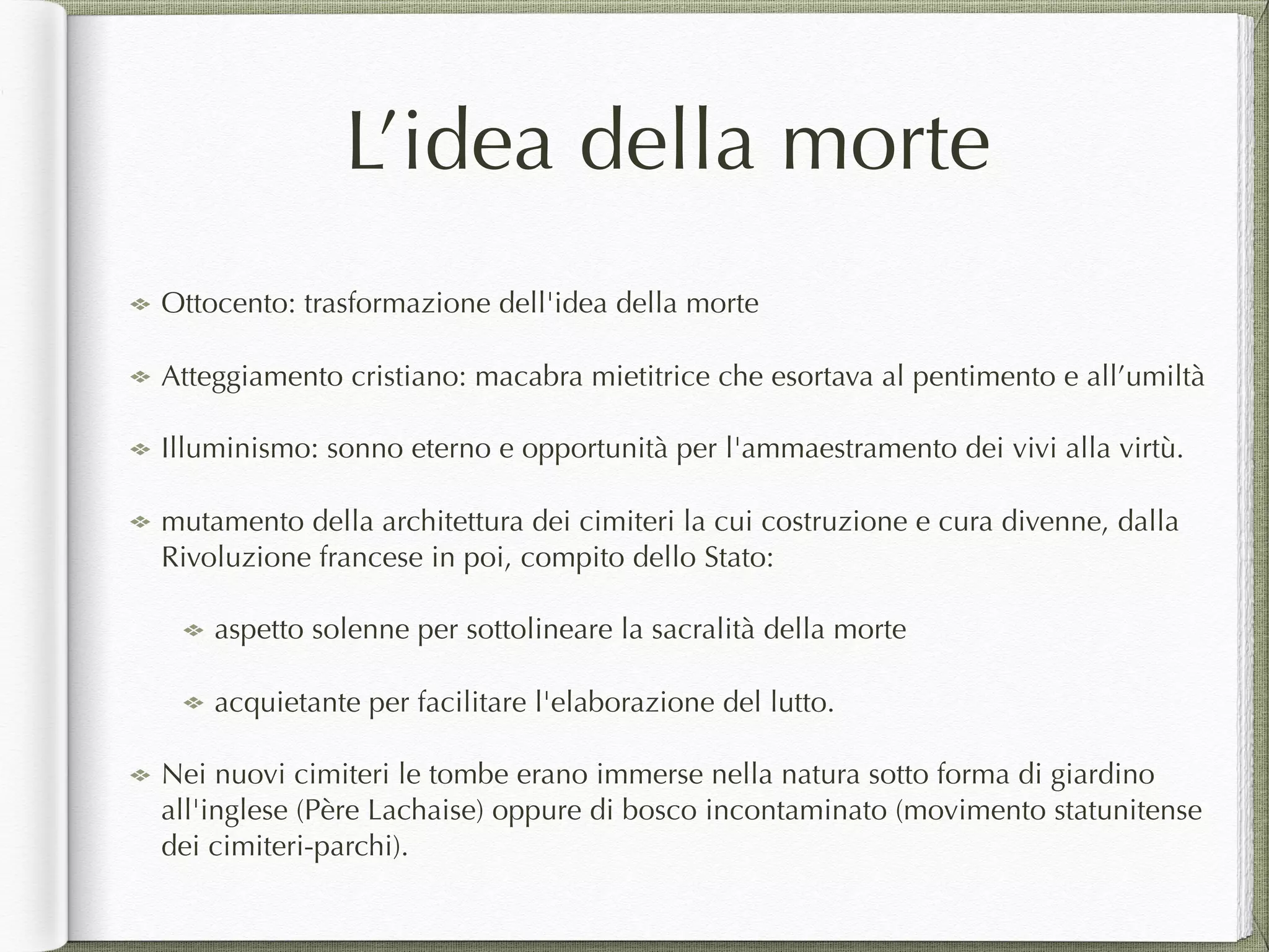 L’idea della morte
Ottocento: trasformazione dell'idea della morte
Atteggiamento cristiano: macabra mietitrice che esortava al pentimento e all’umiltà
Illuminismo: sonno eterno e opportunità per l'ammaestramento dei vivi alla virtù.
mutamento della architettura dei cimiteri la cui costruzione e cura divenne, dalla
Rivoluzione francese in poi, compito dello Stato:
aspetto solenne per sottolineare la sacralità della morte
acquietante per facilitare l'elaborazione del lutto.
Nei nuovi cimiteri le tombe erano immerse nella natura sotto forma di giardino
all'inglese (Père Lachaise) oppure di bosco incontaminato (movimento statunitense
dei cimiteri-parchi).
 