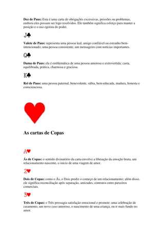 Dez de Paus: Esta é uma carta de obrigações excessivas, pressões ou problemas,
embora eles possam ser logo resolvidos. Ele também significa esforço para manter a
posição e o uso egoísta do poder.
Valete de Paus: representa uma pessoa leal, amigo confiável ou estranho bem-
intencionado; uma pessoa consistente, um mensageiro com notícias importantes.
Dama de Paus: ela é emblemática de uma pessoa amorosa e extrovertida; casta,
equilibrada, prática, charmosa e graciosa.
Rei de Paus: uma pessoa paternal, benevolente, sábia, bem-educada, madura, honesta e
conscienciosa.
As cartas de Copas
Ás de Copas: o sentido divinatório da carta envolve a liberação da emoção bruta, um
relacionamento nascente, o início de uma viagem de amor.
Dois de Copas: como o Ás, o Dois prediz o começo de um relacionamento; além disso,
ele significa reconciliação após separação, amizades, contratos entre parceiros
comerciais.
Três de Copas: o Três pressagia satisfação emocional e promete: uma celebração de
casamento, um novo caso amoroso, o nascimento de uma criança, ou ir mais fundo no
amor.
 
