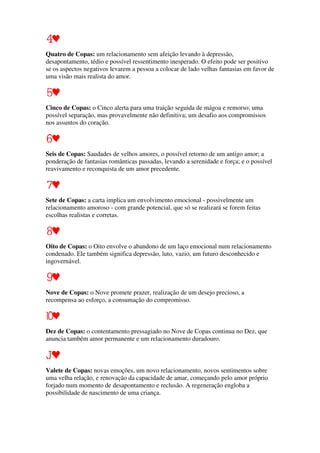 Quatro de Copas: um relacionamento sem afeição levando à depressão,
desapontamento, tédio e possível ressentimento inesperado. O efeito pode ser positivo
se os aspectos negativos levarem a pessoa a colocar de lado velhas fantasias em favor de
uma visão mais realista do amor.
Cinco de Copas: o Cinco alerta para uma traição seguida de mágoa e remorso; uma
possível separação, mas provavelmente não definitiva; um desafio aos compromissos
nos assuntos do coração.
Seis de Copas: Saudades de velhos amores, o possível retorno de um antigo amor; a
ponderação de fantasias românticas passadas, levando a serenidade e força; e o possível
reavivamento e reconquista de um amor precedente.
Sete de Copas: a carta implica um envolvimento emocional - possivelmente um
relacionamento amoroso - com grande potencial, que só se realizará se forem feitas
escolhas realistas e corretas.
Oito de Copas: o Oito envolve o abandono de um laço emocional num relacionamento
condenado. Ele também significa depressão, luto, vazio, um futuro desconhecido e
ingovernável.
Nove de Copas: o Nove promete prazer, realização de um desejo precioso, a
recompensa ao esforço, a consumação do compromisso.
Dez de Copas: o contentamento pressagiado no Nove de Copas continua no Dez, que
anuncia também amor permanente e um relacionamento duradouro.
Valete de Copas: novas emoções, um novo relacionamento, novos sentimentos sobre
uma velha relação, e renovação da capacidade de amar, começando pelo amor próprio
forjado num momento de desapontamento e reclusão. A regeneração engloba a
possibilidade de nascimento de uma criança.
 