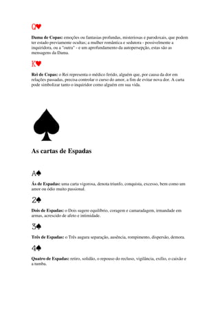 Dama de Copas: emoções ou fantasias profundas, misteriosas e parodoxais, que podem
ter estado previamente ocultas; a mulher romântica e sedutora - possivelmente a
inquiridora, ou a "outra" - e um aprofundamento da autopersepção, estas são as
mensagens da Dama.
Rei de Copas: o Rei representa o médico ferido, alguém que, por causa da dor em
relações passadas, precisa controlar o curso do amor, a fim de evitar nova dor. A carta
pode simbolizar tanto o inquiridor como alguém em sua vida.
As cartas de Espadas
Ás de Espadas: uma carta vigorosa, denota triunfo, conquista, excesso, bem como um
amor ou ódio muito passional.
Dois de Espadas: o Dois sugere equilíbrio, coragem e camaradagem, irmandade em
armas, acrescido de afeto e intimidade.
Três de Espadas: o Três augura separação, ausência, rompimento, dispersão, demora.
Quatro de Espadas: retiro, solidão, o repouso do recluso, vigilância, exílio, o caixão e
a tumba.
 