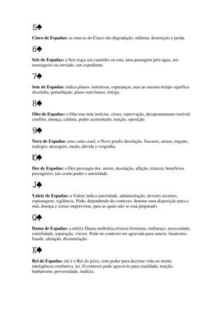 Cinco de Espadas: as marcas do Cinco são degradação, infâmia, destruição e perda.
Seis de Espadas: o Seis traça um caminho ou rota, uma passagem pela água, um
mensageiro ou enviado, um expediente.
Sete de Espadas: indica planos, tentativas, esperanças, mas ao mesmo tempo significa
discórdia, perturbação, plano sem futuro, intriga.
Oito de Espadas: o Oito traz más notícias, crises, reprovação, desapontamento terrível,
conflito, doença, calúnia, poder acorrentado, traição, oposição.
Nove de Espadas: uma carta cruel, o Nove prediz desolação, fracasso, atraso, engano,
malogro, desespero, medo, dúvida e vergonha.
Dez de Espadas: o Dez pressagia dor, morte, desolação, aflição, tristeza; benefícios
passageiros, tais como poder e autoridade.
Valete de Espadas: o Valete indica autoridade, administração, deveres secretos,
espionagem, vigilância. Pode, dependendo do contexto, denotar uma disposição para o
mal, doença e coisas imprevistas, para as quais não se está preparado.
Dama de Espadas: a infeliz Dama simboliza tristeza feminina, embaraço, necessidade,
esterilidade, separação, viuvez. Pode no contexto ser agravada para rancor, fanatismo,
fraude, afetação, dissimulação.
Rei de Espadas: ele é o Rei do juízo, com poder para decretar vida ou morte,
inteligência combativa, lei. O contexto pode agravá-lo para crueldade, traição,
barbarismo, perversidade, malícia.
 