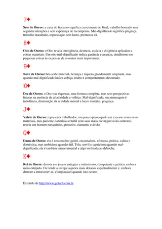 Sete de Ouros: a carta do fracasso significa crescimento ao final, trabalho honrado sem
segunda intenções e sem esperança de recompensa. Mal-dignificado significa preguiça,
trabalho inacabado, especulação sem lucro, promessa vã.
Oito de Ouros: o Oito revela inteligência, destreza, astúcia e diligência aplicadas a
coisas materiais. Um oito mal-dignificado indica ganância e avareza, detalhismo em
pequenas coisas às expensas de assuntos mais importantes.
Nove de Ouros: boa sorte material, herança e riqueza grandemente ampliada, mas
quando mal-dignificado indica cobiça, roubo e comportamento desonrado.
Dez de Ouros: o Dez traz riquezas, uma fortuna completa, mas sem perspectivas
futuras na ausência de criatividade e velhice. Mal-dignificada, sua mensagem é
indolência, diminuição da acuidade mental e lucro material, preguiça.
Valete de Ouros: representa trabalhador, um pouco preocupado em excesso com coisas
materiais, mas paciente, laborioso e hábil com suas mãos. Se negativo no contexto,
revela um homem mesquinho, grosseiro, ciumento e ávido.
Dama de Ouros: ela é uma mulher gentil, encantadora, afetuosa, prática, calma e
doméstica, mas ambiciosa quando útil. Tola, servil e caprichosa quando mal-
dignificada, ela é também temperamental e algo inclinada ao deboche.
Rei de Ouros: denota um jovem enérgico e industrioso, competente e prático, embora
meio estúpido. Ele tende a invejar aqueles mais dotados espiritualmente e, embora
demore a enraivecer-se, é implacável quando isto ocorre.
Extraído de http://www.gotach.com.br
 