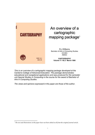 A
An
n o
ov
ve
er
rv
vi
ie
ew
w o
of
f a
a
c
ca
ar
rt
to
og
gr
ra
ap
ph
hi
ic
c
m
ma
ap
pp
pi
in
ng
g p
pa
ac
ck
ka
ag
ge
e1
R.J.Williams
Bachelor of Arts in Computing Studies
(CCAE)
AMAIC
CARTOGRAPHY
Volume 11 No.3 March 1980
This is an overview of a cartographic mapping package developed at the
Canberra College of Advanced Education. The package demonstrates
educational and navigational applications and was produced for the semester
unit Special Studies in Computing in the course for the award of Bachelor of
Arts in Computing Studies.
The views and opinions expressed in this paper are those of the author.
1
The text and illustrations in this paper have not been edited at all from the original journal article.
1
 