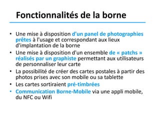 Fonctionnalités de la borne
• Une mise à disposition d'un panel de photographies
prêtes à l'usage et correspondant aux lieux
d'implantation de la borne
• Une mise à disposition d'un ensemble de « patchs »
réalisés par un graphiste permettant aux utilisateurs
de personnaliser leur carte
• La possibilité de créer des cartes postales à partir des
photos prises avec son mobile ou sa tablette
• Les cartes sortiraient pré-timbrées
• Communication Borne-Mobile via une appli mobile,
du NFC ou Wifi

 