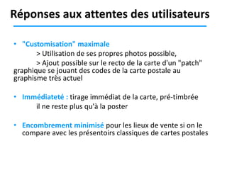 Réponses aux attentes des utilisateurs
• "Customisation" maximale
> Utilisation de ses propres photos possible,
> Ajout possible sur le recto de la carte d'un "patch"
graphique se jouant des codes de la carte postale au
graphisme très actuel
• Immédiateté : tirage immédiat de la carte, pré-timbrée
il ne reste plus qu'à la poster
• Encombrement minimisé pour les lieux de vente si on le
compare avec les présentoirs classiques de cartes postales

 