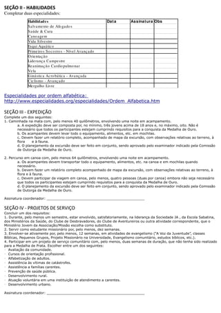 SEÇÃO II - HABILIDADES
Completar duas especialidades:
             Habilidade s                                    Dat a      Assinat ura Obs
             Sa lva me nto de Afo ga do s
             Sa úde & Cura
             Ca no age m
             Vida Silve stre
             Esqui Aquá tic o
             Prime iro s So c o rro s - Níve l Ava nç a do
             Orie nta ç ã o
             Lide ranç a Ca mpe stre
             Re a nima ç ã o Ca rdio pulmo na r
             Ve la
             Giná stic a Ac ro bá tic a - Ava nça da
             Cic lismo - Ava nç ado
             Me rgulho Livre

Especialidades por ordem alfabética:
http://www.especialidades.org/especialidades/Ordem_Alfabetica.htm

SEÇÃO III - EXPEDIÇÃO
Complete um dos seguintes:
1. Caminhada na mata com, pelo menos 40 quilômetros, envolvendo uma noite em acampamento.
       a. A expedição deve ser composta por, no mínimo, três jovens acima de 18 anos e, no máximo, oito. Não é
       necessário que todos os participantes estejam cumprindo requisitos para a conquista da Medalha de Ouro.
       b. Os acampantes devem levar todo o equipamento, alimentos, etc. em mochilas.
       c. Devem fazer um relatório completo, acompanhado de mapa da excursão, com observações relativas ao terreno, à
       flora    e à fauna.
       d. O planejamento da excursão deve ser feito em conjunto, sendo aprovado pelo examinador indicado pela Comissão
       de Outorga da Medalha de Ouro.

2. Percurso em canoa com, pelo menos 64 quilômetros, envolvendo uma noite em acampamento.
        a. Os acampantes devem transportar todo o equipamento, alimentos, etc. na canoa e em mochilas quando
        necessário.
        b. Devem fazer um relatório completo acompanhado de mapa da excursão, com observações relativas ao terreno, à
        flora e à fauna.
        c. Devem participar da viagem em canoa, pelo menos, quatro pessoas (duas por canoa) embora não seja necessário
        que todos os participantes estejam cumprindo requisitos para a conquista da Medalha de Ouro.
        d. O planejamento da excursão deve ser feito em conjunto, sendo aprovado pelo examinador indicado pela Comissão
        de Outorga da Medalha de Ouro.

Assinatura coordenador: ______________________________________________

SEÇÃO IV - PROJETOS DE SERVIÇO
Concluir um dos requisitos:
1. Durante, pelo menos um semestre, estar envolvido, satisfatoriamente, na liderança da Sociedade JA , da Escola Sabatina,
dos Ministérios da Saúde, do Clube de Desbravadores, do Clube de Aventureiros ou outra atividade correspondente, que o
Ministério Jovem da Associação/Missão escolha como substituto.
2. Servir como estudante missionário por, pelo menos, dez semanas.
3. Envolver-se ativamente por, pelo menos, 12 semanas, em atividades de evangelismo (“A Voz da Juventude”, classes
Bíblicas, Pequenos Grupos, Projeto Missionário na Universidade, Evangelismo comunitário, estudos bíblicos, etc.).
4. Participar em um projeto de serviço comunitário com, pelo menos, duas semanas de duração, que não tenha sido realizado
para a Medalha de Prata. Escolher entre um dos seguintes:
•  Avaliação da comunidade.
•  Cursos de orientação profissional.
•  Alfabetização de adultos.
•  Assistência às vítimas de catástrofes.
•  Assistência a famílias carentes.
•  Prevenção de saúde pública.
•  Desenvolvimento rural.
•  Atuação voluntária em uma instituição de atendimento a carentes.
•  Desenvolvimento urbano.

Assinatura coordenador: ______________________________________________
 