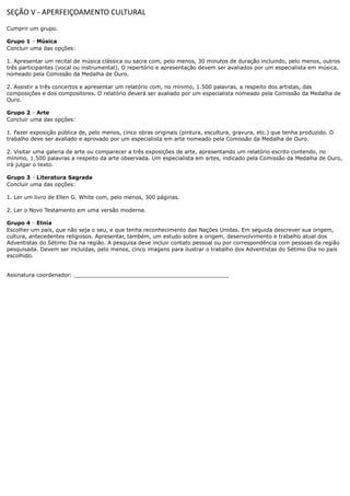 SEÇÃO V - APERFEIÇOAMENTO CULTURAL
Cumprir um grupo.

Grupo 1 Música
         –
         –
         –
         –
Concluir uma das opções:

1. Apresentar um recital de música clássica ou sacra com, pelo menos, 30 minutos de duração incluindo, pelo menos, outros
três participantes (vocal ou instrumental). O repertório e apresentação devem ser avaliados por um especialista em música,
nomeado pela Comissão da Medalha de Ouro.

2. Assistir a três concertos e apresentar um relatório com, no mínimo, 1.500 palavras, a respeito dos artistas, das
composições e dos compositores. O relatório deverá ser avaliado por um especialista nomeado pela Comissão da Medalha de
Ouro.

Grupo 2 Arte
         –
Concluir uma das opções:

1. Fazer exposição pública de, pelo menos, cinco obras originais (pintura, escultura, gravura, etc.) que tenha produzido. O
trabalho deve ser avaliado e aprovado por um especialista em arte nomeado pela Comissão da Medalha de Ouro.

2. Visitar uma galeria de arte ou comparecer a três exposições de arte, apresentando um relatório escrito contendo, no
mínimo, 1.500 palavras a respeito da arte observada. Um especialista em artes, indicado pela Comissão da Medalha de Ouro,
irá julgar o texto.

Grupo 3 Literatura Sagrada
         –
         –
         –
         –
Concluir uma das opções:

1. Ler um livro de Ellen G. White com, pelo menos, 300 páginas.

2. Ler o Novo Testamento em uma versão moderna.

Grupo 4 Etnia
         –
         –
Escolher um país, que não seja o seu, e que tenha reconhecimento das Nações Unidas. Em seguida descrever sua origem,
cultura, antecedentes religiosos. Apresentar, também, um estudo sobre a origem, desenvolvimento e trabalho atual dos
Adventistas do Sétimo Dia na região. A pesquisa deve incluir contato pessoal ou por correspondência com pessoas da região
pesquisada. Devem ser incluídas, pelo menos, cinco imagens para ilustrar o trabalho dos Adventistas do Sétimo Dia no país
escolhido.


Assinatura coordenador: ______________________________________________
 