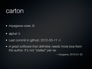 carton

miyagawa-ware

alpha! ☠

Last commit in github: 2012-05-11 ☹
A great software that deﬁnitely needs more love from
the author. It's not "stalled" per se.
                                 -- miyagawa, 2013-01-25
 