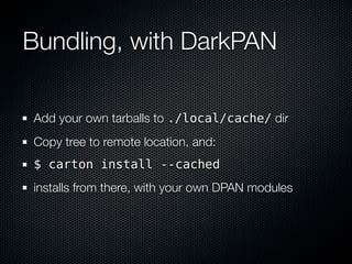 Bundling, with DarkPAN

Add your own tarballs to ./local/cache/ dir
Copy tree to remote location, and:
$ carton install --cached
installs from there, with your own DPAN modules
 