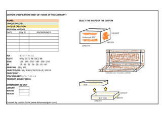 CARTON SPECIFICATION SHEET OF <NAME OF THE COMPANY>
NAME: SELECT THE SHAPE OF THE CARTON
UNIQUE SPEC ID:
DATE OF CREATION:
REVISION HISTORY
DATE REV ID
PLY 3 - 5 - 7 - 9 - 11
FLUTE A/ B/ C/ E / AB / BC / BB
GSM 120 - 140 - 150 - 180 - 200 - 250
BF 18 - 20 - 22 - 24 - 28 - 35 - 40
PRINTING - YES/ NO
PRINT COLOR - NA/ BLACK/ RED/ BLUE/ GREEN
PRINT FONT -
STACKING LEVEL - 5 - 7 - 9 - < >
PRODUCT WEIGHT (KGS):
DIMENSIONS IN MM
LENGTH
WIDTH
HEIGHT
Created by: Ipshita Guha (www.datainvestigata.com)
REVISION NOTE
 