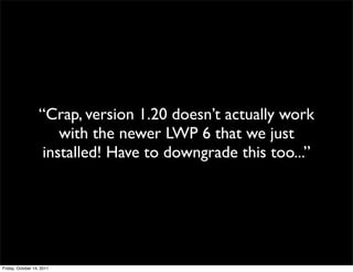 “Crap, version 1.20 doesn’t actually work
                      with the newer LWP 6 that we just
                   installed! Have to downgrade this too...”




Friday, October 14, 2011
 