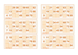 29 38 50 65 82
13 39 47 73 86
4 17 49 69 79
www.bingo.es
22 42 52 75 81
3 24 32 55 87
7 15 37 43 64
www.bingo.es
2 10 44 61 77
12 33 53 78 85
26 36 58 62 90
www.bingo.es
5 21 40 63 83
19 30 46 67 70
9 23 57 76 89
www.bingo.es
14 34 41 68 71
16 25 54 72 80
8 28 45 59 88
www.bingo.es
1 11 31 51 60
6 20 35 66 74
18 27 48 56 84
www.bingo.es
 