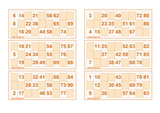6 14 31 56 62
8 22 36 65 89
16 29 44 58 74
www.bingo.es
18 21 54 75 87
5 24 34 55 76
19 39 49 69 88
www.bingo.es
13 32 41 66 84
28 33 50 73 90
2 17 46 53 77
www.bingo.es
3 20 40 72 80
23 35 51 61 86
4 15 37 48 67
www.bingo.es
11 25 52 63 82
27 42 59 71 85
7 38 47 68 78
www.bingo.es
1 10 43 70 81
12 30 45 60 79
9 26 57 64 83
www.bingo.es
 