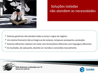 NVR Sistemas e Soluções em TI
www.nvr.com.br
Soluções isoladas
não atendem as necessidades
 Sistemas genéricos não atendem todas as áreas e regras do negócio.
 Um sistema financeiro não se integra ao de compras, tampouco acompanha a produção.
 Sistemas diferentes implicam em tratar com fornecedores diferentes com linguagens diferentes.
 Os resultados, de cada parte, deverão ser reunidos e consistidos manualmente.
 