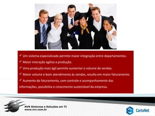 NVR Sistemas e Soluções em TI
www.nvr.com.br
 Um sistema especializado permite maior integração entre departamentos.
 Maior interação agiliza a produção.
 Uma produção mais ágil permite aumentar o volume de vendas.
 Maior volume e bom atendimento às vendas, resulta em maior faturamento.
 Aumento do faturamento, com controle e acompanhamento das
informações, possibilita o crescimento sustentável da empresa.
 