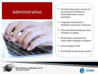 NVR Sistemas e Soluções em TI
www.nvr.com.br
 Conceito toque único, em que um
só lançamento alimenta as
informações para as áreas
envolvidas.
 Integração Faturamento x
Produção x Financeiro e Cobrança.
 Comissões diferenciadas por item,
vendedor ou pedido.
 Recebimento automático do
arquivo XML integrado ao sistema.
 Comunicações via EDI.
 A atribuição de acesso por usuário.
Administrativo
 