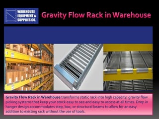 Gravity Flow Rack in Warehouse transforms static rack into high capacity, gravity flow
picking systems that keep your stock easy to see and easy to access at all times. Drop in
hanger design accommodates step, box, or structural beams to allow for an easy
addition to existing rack without the use of tools.
 