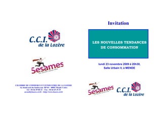 Invitation


                                                          LES NOUVELLES TENDANCES
                                                              DE CONSOMMATION



                                                            lundi 23 novembre 2009 à 20h30,
                                                                Salle Urbain V, à MENDE




CHAMBRE DE COMMERCE ET D’INDUSTRIE DE LA LOZERE
   16, boulevard du Soubeyran -BP 81- 48002 Mende Cedex
           Tel : 04 66 49 00 33 - Fax : 04 66 65 35 29
         accueil@lozere.cci.fr—http://www.lozere.cci.fr
 