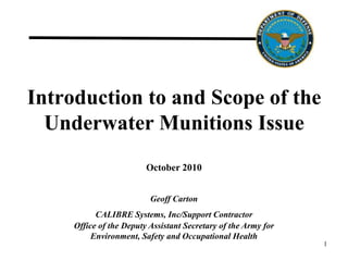 Introduction to and Scope of the
Underwater Munitions Issue
1
October 2010
Geoff Carton
CALIBRE Systems, Inc/Support Contractor
Office of the Deputy Assistant Secretary of the Army for
Environment, Safety and Occupational Health
 