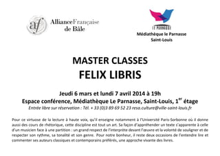 Médiathèque le Parnasse
Saint-Louis

MASTER CLASSES

FELIX LIBRIS
Jeudi 6 mars et lundi 7 avril 2014 à 19h
er
Espace conférence, Médiathèque Le Parnasse, Saint-Louis, 1 étage
Entrée libre sur réservation : Tél. + 33 (0)3 89 69 52 23 resa.culture@ville-saint-louis.fr
Pour ce virtuose de la lecture à haute voix, qu’il enseigne notamment à l’Université Paris-Sorbonne où il donne
aussi des cours de rhétorique, cette discipline est tout un art. Sa façon d’appréhender un texte s’apparente à celle
d’un musicien face à une partition : un grand respect de l’interprète devant l’œuvre et la volonté de souligner et de
respecter son rythme, sa tonalité et son genre. Pour notre bonheur, il reste deux occasions de l’entendre lire et
commenter ses auteurs classiques et contemporains préférés, une approche vivante des livres.

 