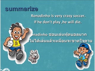 Ronadinho is very crazy soccer. If he don't play ,he will die.  Ronadinho  ชอบเล่นฟุตบอลมาก  ถ้าไม่ได้เล่นแล้วเหมือนจะขาดใจตาย summarize  