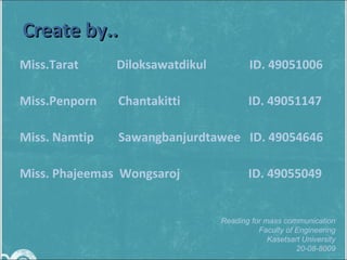 Miss.Tarat    Diloksawatdikul  ID. 49051006 Miss.Penporn  Chantakitti   ID. 49051147 Miss. Namtip  Sawangbanjurdtawee  ID. 49054646 Miss. Phajeemas  Wongsaroj    ID. 49055049  Create by.. Reading for mass communication Faculty of Engineering Kasetsart University 20-08-8009 