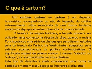          Um cartoon, cartune ou cartum é um desenho
    humorístico acompanhado ou não de legenda, de caráter
    extremamente crítico retratando de uma forma bastante
    sintetizada algo que envolve o dia-a-dia de uma sociedade.
          O termo é de origem britânica, e foi pela primeira vez
    utilizado neste contexto na década de 1840, quando a revista
    Punch publicou uma série de charges que parodiavam estudos
    para os frescos do Palácio de Westminster, adaptados para
    satirizar acontecimentos da política contemporânea. O
    significado original da palavra cartoon é mesmo "estudo", ou
    "esboço", e é muito utilizada nas artes plásticas.
   Este tipo de desenho é ainda considerado uma forma de
    comédia e mantém o seu espaço na imprensa escrita atual.
 