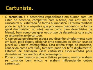  O cartunista é o desenhista especializado em humor, com um
  estilo de desenho, compatível com o tema, que costuma ser
  caricatural ou estilizado de forma humorística. O termo também
  pode ser aplicado naqueles que produzem quadrinhos de forma
  geral (humorístico ou não), assim como para desenhistas de
  Mangá, bem como qualquer outro tipo de desenhista cuja estilo
  se assemelhe ao do cartoon.
 O cartunista geralmente esboça seu desenho simplesmente com
  um lápis, para depois adicionar tinta nanquim ou similar, usando
  pincel ou Caneta esferográfica. Essa última etapa do processo,
  conhecida como arte final, também pode ser feita digitalmente.
  Estúdios de animação usam cartunistas especializados para
  desenhar os movimentos dos personagens.
 Por existirem diversos estilos artísticos pessoais, muitos acabam
  se tornando bem únicos e acabam influenciando outros
  cartunistas.
 