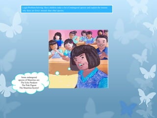 Logic/Problem-Solving: Have children make a list of endangered species and explain the reasons
why there are fewer animals than other species.

Some endangered
species of Mauritius are:
The Echo Parakeet
The Pink Pigeon
The Mauritius Kestrel

 