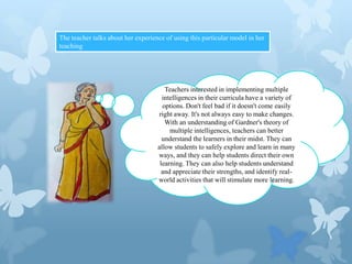 The teacher talks about her experience of using this particular model in her
teaching

Teachers interested in implementing multiple
intelligences in their curricula have a variety of
options. Don't feel bad if it doesn't come easily
right away. It's not always easy to make changes.
With an understanding of Gardner's theory of
multiple intelligences, teachers can better
understand the learners in their midst. They can
allow students to safely explore and learn in many
ways, and they can help students direct their own
learning. They can also help students understand
and appreciate their strengths, and identify realworld activities that will stimulate more learning.

 