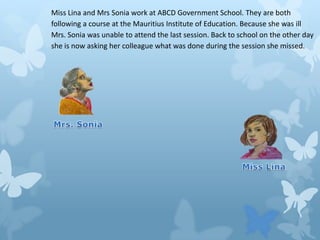 Miss Lina and Mrs Sonia work at ABCD Government School. They are both
following a course at the Mauritius Institute of Education. Because she was ill
Mrs. Sonia was unable to attend the last session. Back to school on the other day
she is now asking her colleague what was done during the session she missed.

 
