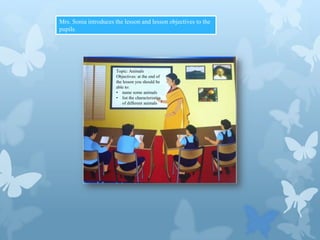 Mrs. Sonia introduces the lesson and lesson objectives to the
pupils.

Topic: Animals
Objectives: at the end of
the lesson you should be
able to:
• name some animals
• list the characteristics
of different animals

 