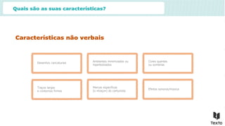 Quais são as suas características?
Características não verbais
Desenhos caricaturais
Ambientes minimizados ou
hiperbolizados
Cores quentes
ou sombrias
Traços largos
e contornos firmes
Marcas específicas
(o «traço») do cartunista
Efeitos sonoros/música
 
